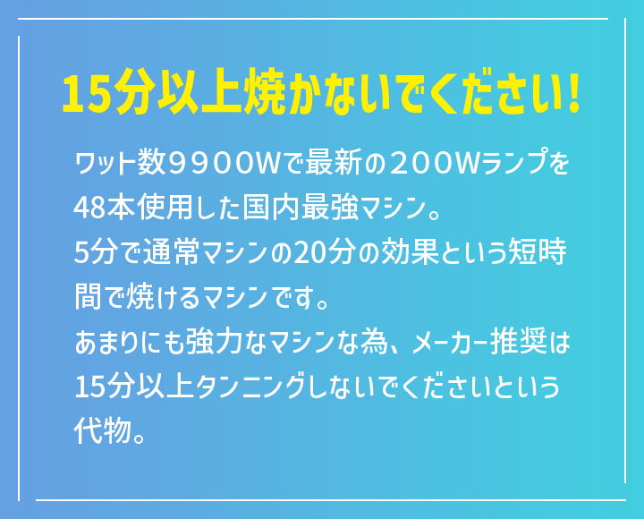 15分以上焼かないでください! ワット数9900Wで最新の200Wランプを48本使用した国内最強マシン。5分で通常マシンの20分の効果という短時間で焼けるマシンです。あまりにも強力なマシンな為、メーカー推奨は15分以上タンニングしないでくださいという代物。